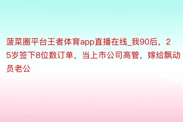 菠菜圈平台王者体育app直播在线_我90后，25岁签下8位数订单，当上市公司高管，嫁给飘动员老公