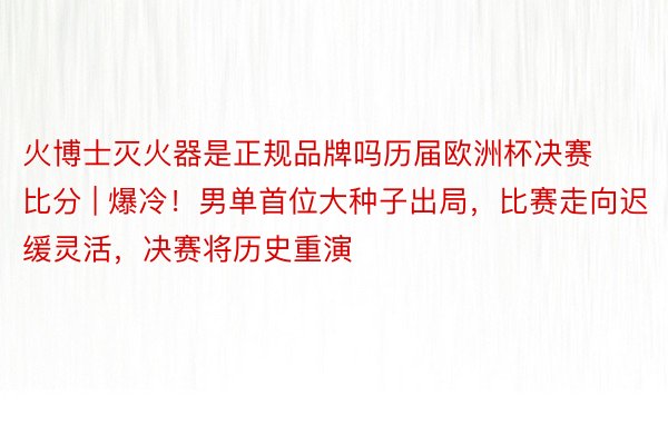 火博士灭火器是正规品牌吗历届欧洲杯决赛比分 | 爆冷！男单首位大种子出局，比赛走向迟缓灵活，决赛将历史重演