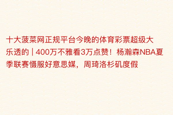 十大菠菜网正规平台今晚的体育彩票超级大乐透的 | 400万不雅看3万点赞！杨瀚森NBA夏季联赛慑服好意思媒，周琦洛杉矶度假