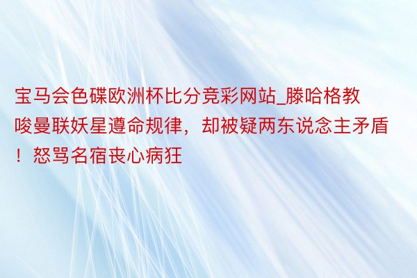 宝马会色碟欧洲杯比分竞彩网站_滕哈格教唆曼联妖星遵命规律，却被疑两东说念主矛盾！怒骂名宿丧心病狂