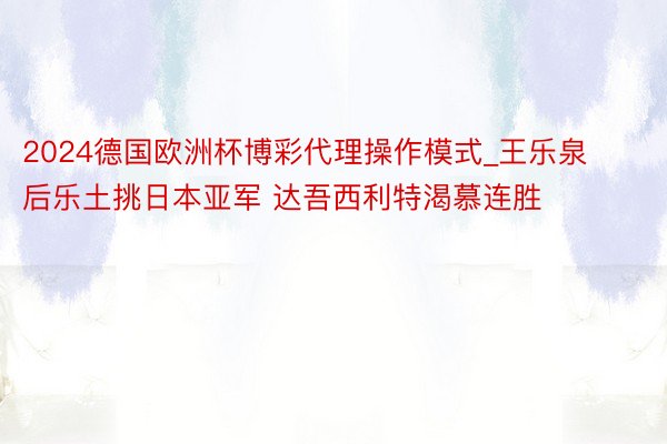 2024德国欧洲杯博彩代理操作模式_王乐泉后乐土挑日本亚军 达吾西利特渴慕连胜