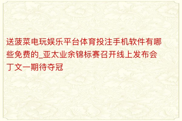 送菠菜电玩娱乐平台体育投注手机软件有哪些免费的_亚太业余锦标赛召开线上发布会 丁文一期待夺冠