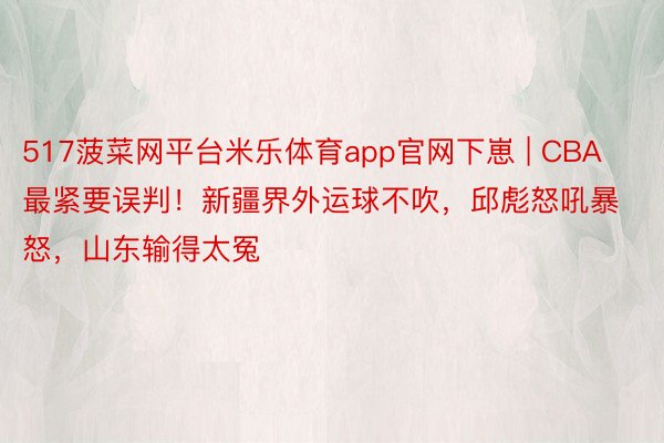 517菠菜网平台米乐体育app官网下崽 | CBA最紧要误判！新疆界外运球不吹，邱彪怒吼暴怒，山东输得太冤