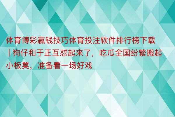 体育博彩赢钱技巧体育投注软件排行榜下载 | 狗仔和于正互怼起来了，吃瓜全国纷繁搬起小板凳，准备看一场好戏