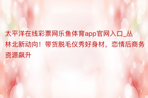 太平洋在线彩票网乐鱼体育app官网入口_丛林北新动向！带货脱毛仪秀好身材，恋情后商务资源飙升