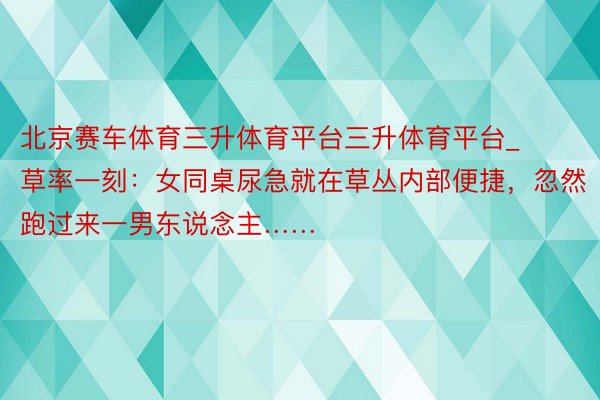 北京赛车体育三升体育平台三升体育平台_草率一刻：女同桌尿急就在草丛内部便捷，忽然跑过来一男东说念主……