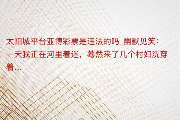 太阳城平台亚博彩票是违法的吗_幽默见笑：一天我正在河里着迷，蓦然来了几个村妇洗穿着…