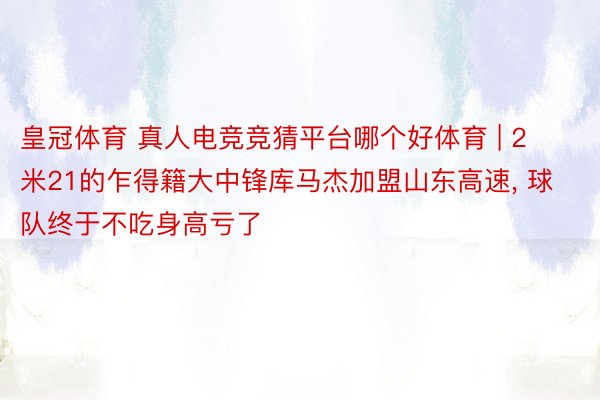 皇冠体育 真人电竞竞猜平台哪个好体育 | 2米21的乍得籍大中锋库马杰加盟山东高速, 球队终于不吃身高亏了