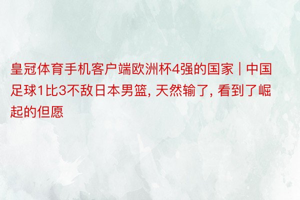 皇冠体育手机客户端欧洲杯4强的国家 | 中国足球1比3不敌日本男篮, 天然输了, 看到了崛起的但愿