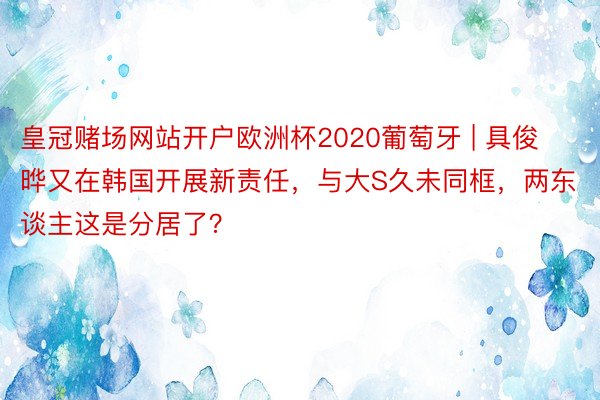 皇冠赌场网站开户欧洲杯2020葡萄牙 | 具俊晔又在韩国开展新责任，与大S久未同框，两东谈主这是分居了？