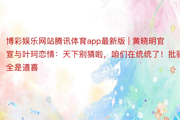 博彩娱乐网站腾讯体育app最新版 | 黄晓明官宣与叶珂恋情：天下别猜啦，咱们在统统了！批驳全是道喜