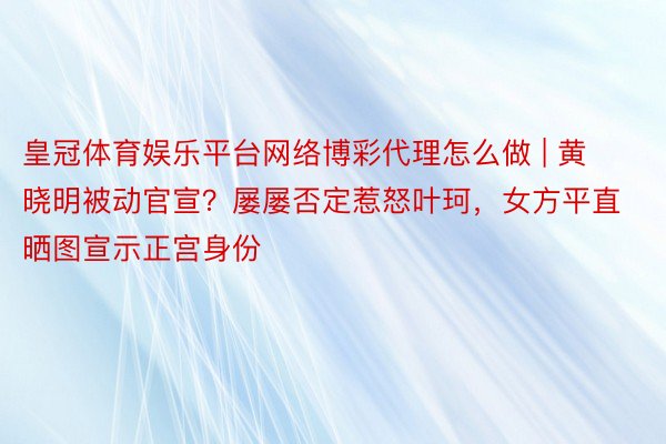 皇冠体育娱乐平台网络博彩代理怎么做 | 黄晓明被动官宣？屡屡否定惹怒叶珂，女方平直晒图宣示正宫身份