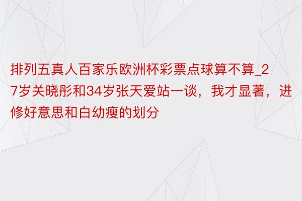 排列五真人百家乐欧洲杯彩票点球算不算_27岁关晓彤和34岁张天爱站一谈，我才显著，进修好意思和白幼瘦的划分