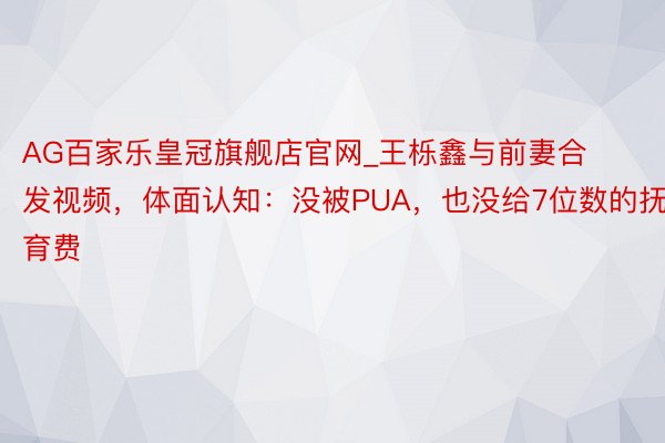 AG百家乐皇冠旗舰店官网_王栎鑫与前妻合发视频，体面认知：没被PUA，也没给7位数的抚育费