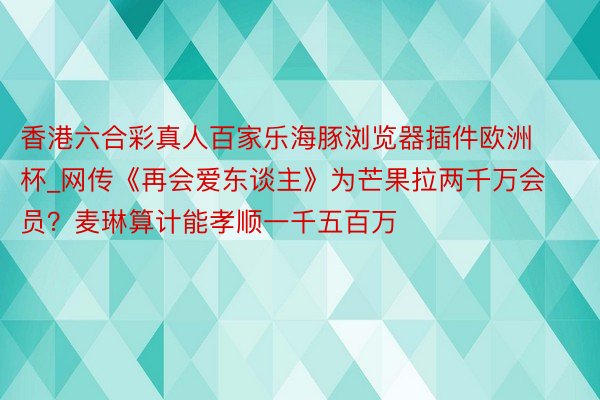 香港六合彩真人百家乐海豚浏览器插件欧洲杯_网传《再会爱东谈主》为芒果拉两千万会员？麦琳算计能孝顺一千五百万