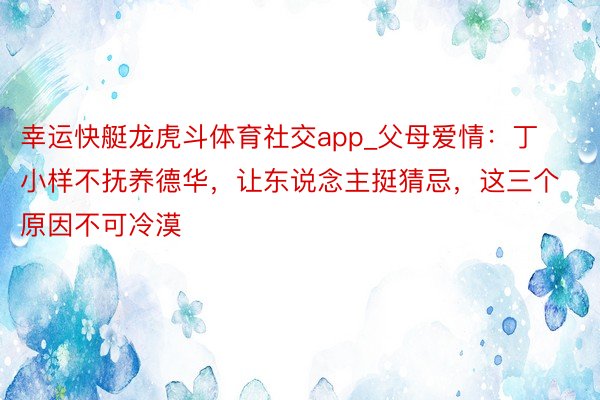 幸运快艇龙虎斗体育社交app_父母爱情：丁小样不抚养德华，让东说念主挺猜忌，这三个原因不可冷漠