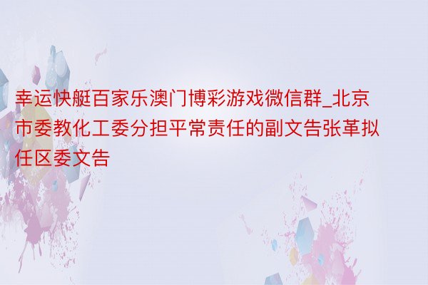 幸运快艇百家乐澳门博彩游戏微信群_北京市委教化工委分担平常责任的副文告张革拟任区委文告