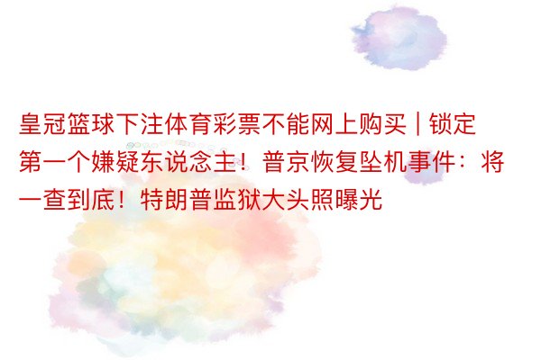 皇冠篮球下注体育彩票不能网上购买 | 锁定第一个嫌疑东说念主！普京恢复坠机事件：将一查到底！特朗普监狱大头照曝光