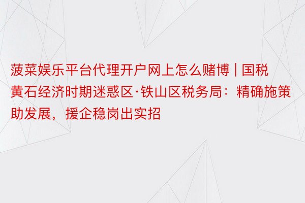 菠菜娱乐平台代理开户网上怎么赌博 | 国税黄石经济时期迷惑区·铁山区税务局：精确施策助发展，援企稳岗出实招