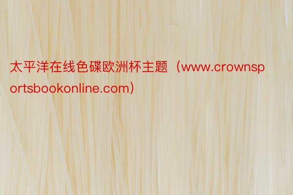 太平洋在线色碟欧洲杯主题（www.crownsportsbookonline.com）