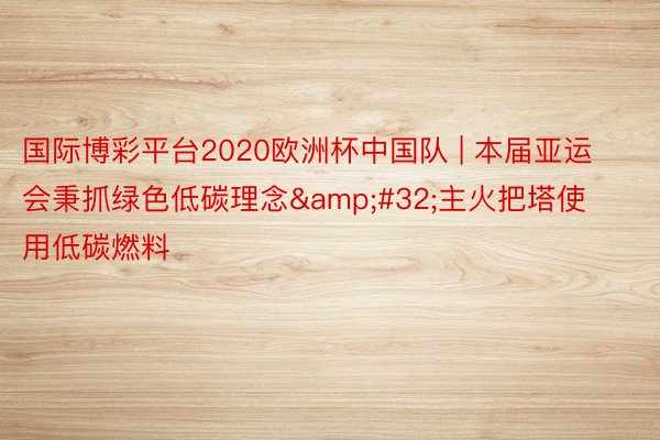 国际博彩平台2020欧洲杯中国队 | 本届亚运会秉抓绿色低碳理念&#32;主火把塔使用低碳燃料