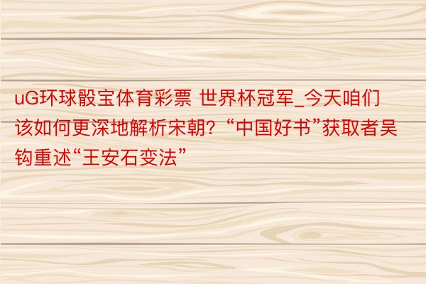 uG环球骰宝体育彩票 世界杯冠军_今天咱们该如何更深地解析宋朝？“中国好书”获取者吴钩重述“王安石变法”