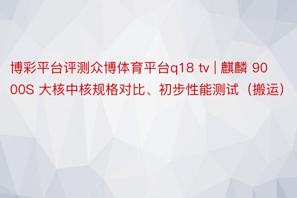 博彩平台评测众博体育平台q18 tv | 麒麟 9000S 大核中核规格对比、初步性能测试（搬运）