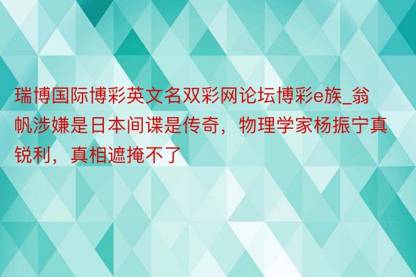 瑞博国际博彩英文名双彩网论坛博彩e族_翁帆涉嫌是日本间谍是传奇，物理学家杨振宁真锐利，真相遮掩不了