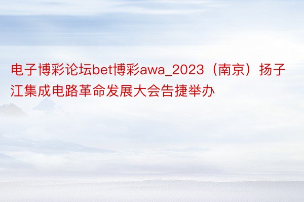 电子博彩论坛bet博彩awa_2023（南京）扬子江集成电路革命发展大会告捷举办