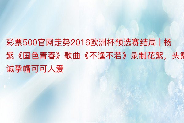 彩票500官网走势2016欧洲杯预选赛结局 | 杨紫《国色青春》歌曲《不逢不若》录制花絮，头戴诚挚帽可可人爱