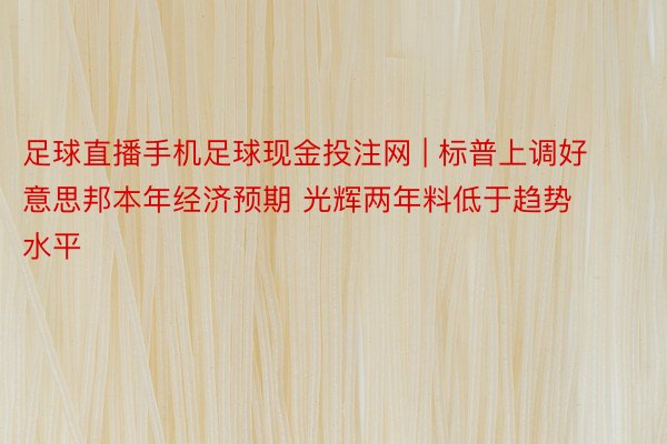 足球直播手机足球现金投注网 | 标普上调好意思邦本年经济预期 光辉两年料低于趋势水平