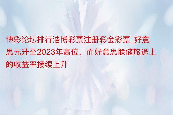 博彩论坛排行浩博彩票注册彩金彩票_好意思元升至2023年高位，而好意思联储旅途上的收益率接续上升