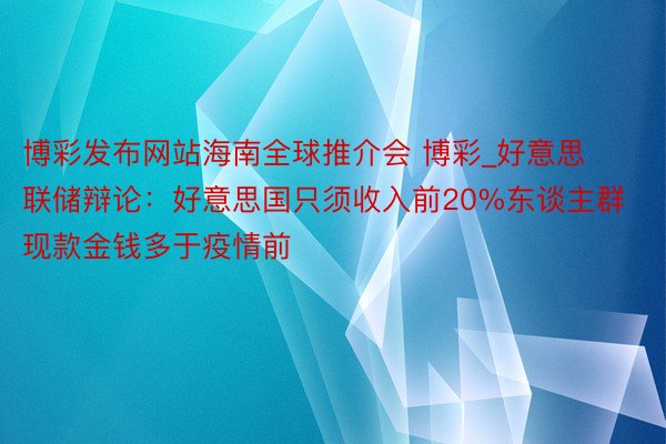 博彩发布网站海南全球推介会 博彩_好意思联储辩论：好意思国只须收入前20%东谈主群现款金钱多于疫情前