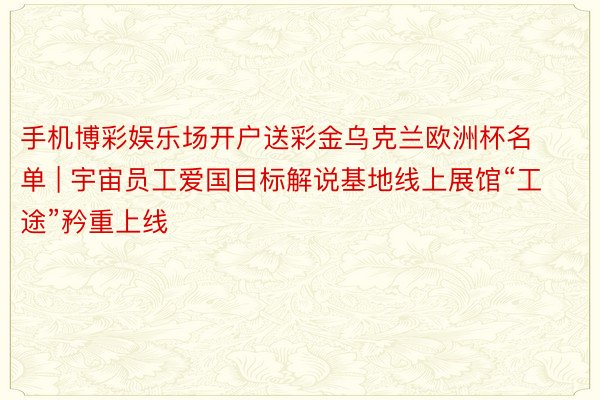 手机博彩娱乐场开户送彩金乌克兰欧洲杯名单 | 宇宙员工爱国目标解说基地线上展馆“工途”矜重上线