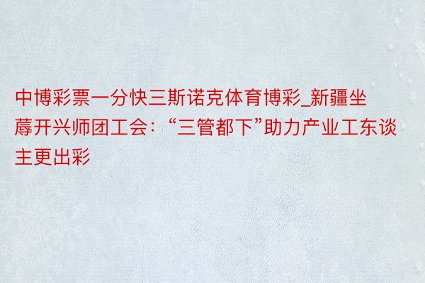 中博彩票一分快三斯诺克体育博彩_新疆坐蓐开兴师团工会：“三管都下”助力产业工东谈主更出彩