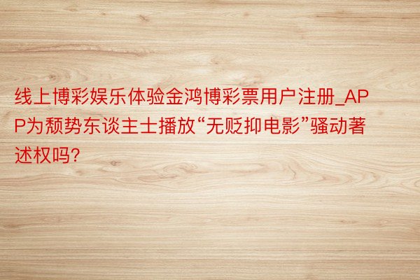 线上博彩娱乐体验金鸿博彩票用户注册_APP为颓势东谈主士播放“无贬抑电影”骚动著述权吗?