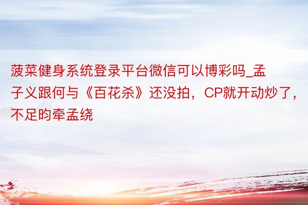 菠菜健身系统登录平台微信可以博彩吗_孟子义跟何与《百花杀》还没拍,CP就开动炒了,不足昀牵孟绕